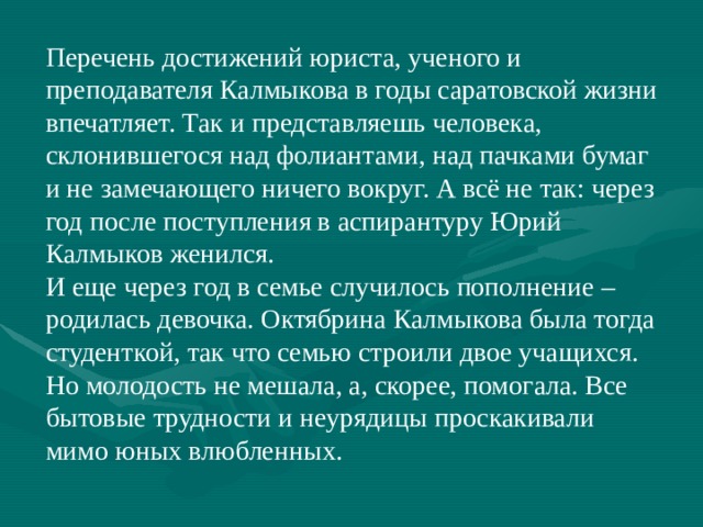 Перечень достижений юриста, ученого и преподавателя Калмыкова в годы саратовской жизни впечатляет. Так и представляешь человека, склонившегося над фолиантами, над пачками бумаг и не замечающего ничего вокруг. А всё не так: через год после поступления в аспирантуру Юрий Калмыков женился. И еще через год в семье случилось пополнение – родилась девочка. Октябрина Калмыкова была тогда студенткой, так что семью строили двое учащихся. Но молодость не мешала, а, скорее, помогала. Все бытовые трудности и неурядицы проскакивали мимо юных влюбленных. 