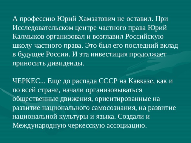 А профессию Юрий Хамзатович не оставил. При Исследовательском центре частного права Юрий Калмыков организовал и возглавил Российскую школу частного права. Это был его последний вклад в будущее России. И эта инвестиция продолжает приносить дивиденды. ЧЕРКЕС... Еще до распада СССР на Кавказе, как и по всей стране, начали организовываться общественные движения, ориентированные на развитие национального самосознания, на развитие национальной культуры и языка. Создали и Международную черкесскую ассоциацию. 