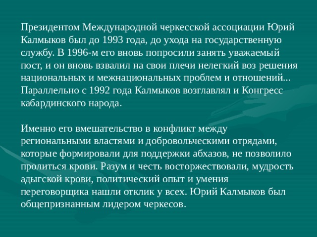 Президентом Международной черкесской ассоциации Юрий Калмыков был до 1993 года, до ухода на государственную службу. В 1996-м его вновь попросили занять уважаемый пост, и он вновь взвалил на свои плечи нелегкий воз решения национальных и межнациональных проблем и отношений... Параллельно с 1992 года Калмыков возглавлял и Конгресс кабардинского народа. Именно его вмешательство в конфликт между региональными властями и добровольческими отрядами, которые формировали для поддержки абхазов, не позволило пролиться крови. Разум и честь восторжествовали, мудрость адыгской крови, политический опыт и умения переговорщика нашли отклик у всех. Юрий Калмыков был общепризнанным лидером черкесов. 