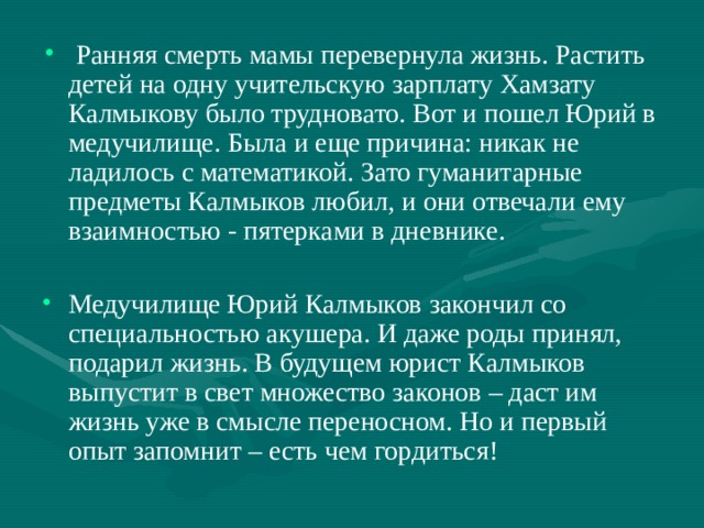   Ранняя смерть мамы перевернула жизнь. Растить детей на одну учительскую зарплату Хамзату Калмыкову было трудновато. Вот и пошел Юрий в медучилище. Была и еще причина: никак не ладилось с математикой. Зато гуманитарные предметы Калмыков любил, и они отвечали ему взаимностью - пятерками в дневнике. Медучилище Юрий Калмыков закончил со специальностью акушера. И даже роды принял, подарил жизнь. В будущем юрист Калмыков выпустит в свет множество законов – даст им жизнь уже в смысле переносном. Но и первый опыт запомнит – есть чем гордиться!  
