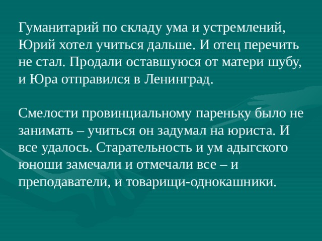 Гуманитарий по складу ума и устремлений, Юрий хотел учиться дальше. И отец перечить не стал. Продали оставшуюся от матери шубу, и Юра отправился в Ленинград. Смелости провинциальному пареньку было не занимать – учиться он задумал на юриста. И все удалось. Старательность и ум адыгского юноши замечали и отмечали все – и преподаватели, и товарищи-однокашники. 