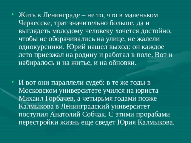Жить в Ленинграде – не то, что в маленьком Черкесске, трат значительно больше, да и выглядеть молодому человеку хочется достойно, чтобы не оборачивались на улице, не жалели однокурсники. Юрий нашел выход: он каждое лето приезжал на родину и работал в поле. Вот и набиралось и на житье, и на обновки.  И вот они параллели судеб: в те же годы в Московском университете учился на юриста Михаил Горбачев, а четырьмя годами позже Калмыкова в Ленинградский университет поступил Анатолий Собчак. С этими прорабами перестройки жизнь еще сведет Юрия Калмыкова. 