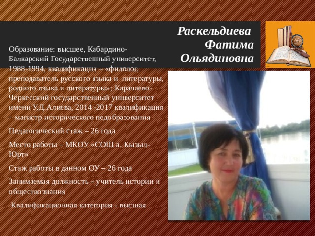 Раскельдиева  Фатима  Ольядиновна Образование: высшее, Кабардино-Балкарский Государственный университет, 1988-1994, квалификация – «филолог, преподаватель русского языка и литературы, родного языка и литературы» ; Карачаево-Черкесский государственный университет имени У.Д.Алиева, 2014 -2017 квалификация – магистр исторического педобразования Педагогический стаж – 26 года Место работы – МКОУ «СОШ а. Кызыл-Юрт» Стаж работы в данном ОУ – 26 года Занимаемая должность – учитель истории и обществознания  Квалификационная категория - высшая 