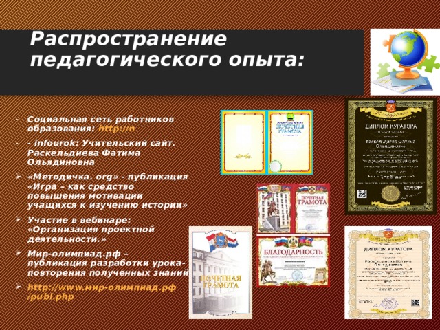 Распространение педагогического опыта:  Социальная сеть работников образования: http://n - infourok: Учительский сайт. Раскельдиева Фатима Ольядиновна «Методичка. о rg » - публикация «Игра – как средство повышения мотивации учащихся к изучению истории» Участие в вебинаре: «Организация проектной деятельности.» Мир-олимпиад.рф – публикация разработки урока-повторения полученных знаний http://www. мир-олимпиад.рф /publ.php  