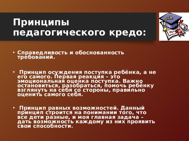 Принципы педагогического кредо: Справедливость и обоснованность требований.    Принцип осуждения поступка ребёнка, а не его самого. Первая реакция – это эмоциональная оценка поступка. Важно остановиться, разобраться, помочь ребёнку взглянуть на себя со стороны, правильно оценить самого себя. ​  Принцип равных возможностей. Данный принцип строится на понимании того, что все дети разные, и моя главная задача – дать возможность каждому из них проявить свои способности.  