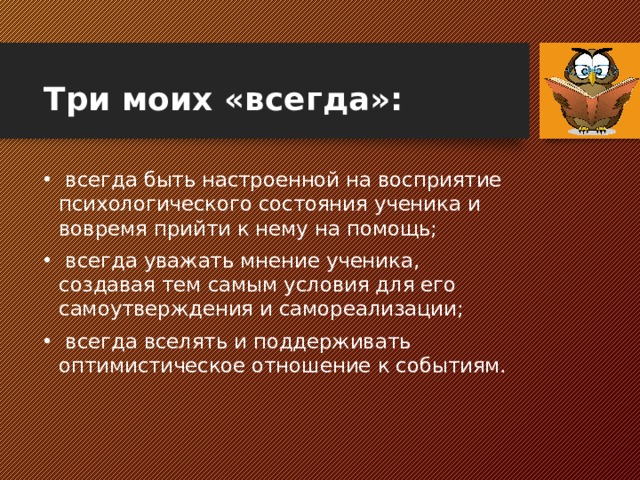Три моих «всегда»:  всегда быть настроенной на восприятие психологического состояния ученика и вовремя прийти к нему на помощь;  всегда уважать мнение ученика, создавая тем самым условия для его самоутверждения и самореализации;  всегда вселять и поддерживать оптимистическое отношение к событиям.  
