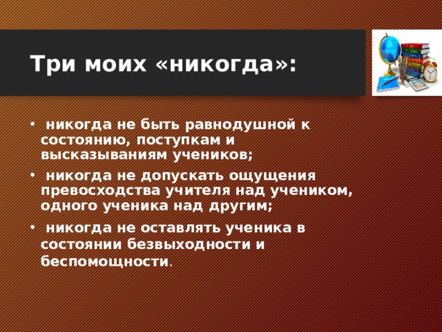 Три моих «никогда»:  никогда не быть равнодушной к состоянию, поступкам и высказываниям учеников;  никогда не допускать ощущения превосходства учителя над учеником, одного ученика над другим;  никогда не оставлять ученика в состоянии безвыходности и беспомощности .  