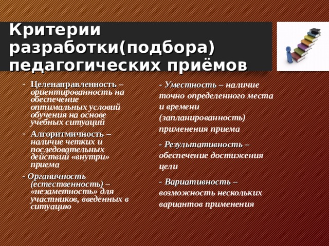 Критерии разработки(подбора) педагогических приёмов Целенаправленность – ориентированность на обеспечение оптимальных условий обучения на основе учебных ситуаций Алгоритмичность –  наличие четких и последовательных действий «внутри» приема - Уместность – наличие точно определенного места и времени  (запланированность) применения приема - Результативность – обеспечение достижения цели - Вариативность – возможность нескольких вариантов применения - Органичность (естественность) – «незаметность» для участников, введенных в ситуацию   