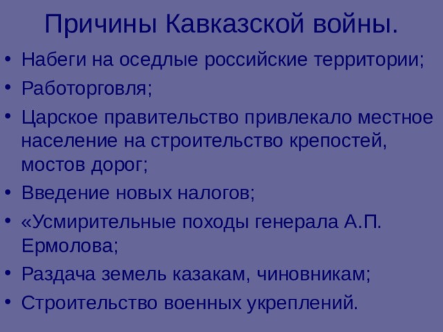 Причины Кавказской войны. Набеги на оседлые российские территории; Работорговля; Царское правительство привлекало местное население на строительство крепостей, мостов дорог; Введение новых налогов; «Усмирительные походы генерала А.П. Ермолова; Раздача земель казакам, чиновникам; Строительство военных укреплений. 