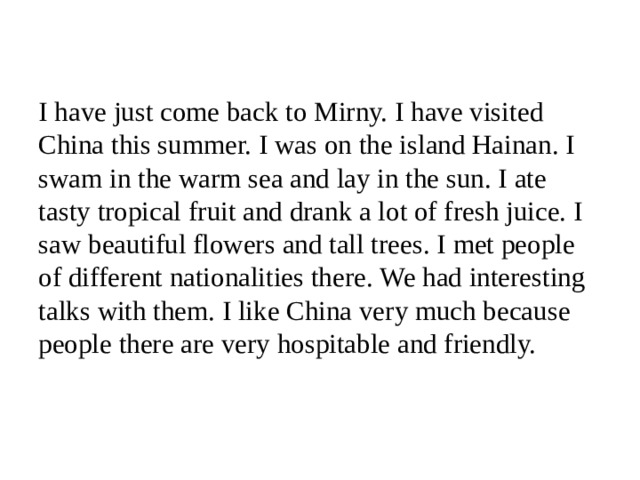 I have just come back to Mirny. I have visited China this summer. I was on the island Hainan. I swam in the warm sea and lay in the sun. I ate tasty tropical fruit and drank a lot of fresh juice. I saw beautiful flowers and tall trees. I met people of different nationalities there. We had interesting talks with them. I like China very much because people there are very hospitable and friendly.   