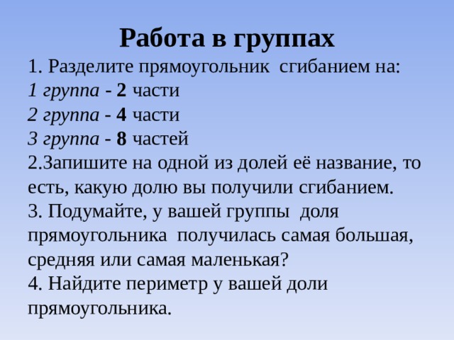 Работа в группах 1. Разделите прямоугольник сгибанием на: 1 группа - 2 части 2 группа - 4 части 3 группа - 8 частей 2.Запишите на одной из долей её название, то есть, какую долю вы получили сгибанием. 3. Подумайте, у вашей группы доля прямоугольника получилась самая большая, средняя или самая маленькая? 4. Найдите периметр у вашей доли прямоугольника.      