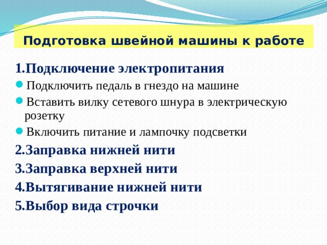  Подготовка швейной машины к работе 1.Подключение электропитания Подключить педаль в гнездо на машине Вставить вилку сетевого шнура в электрическую розетку Включить питание и лампочку подсветки 2.Заправка нижней нити 3.Заправка верхней нити 4.Вытягивание нижней нити 5.Выбор вида строчки 
