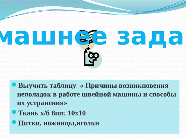 Домашнее задание Выучить таблицу « Причины возникновения неполадок в работе швейной машины и способы их устранения» Ткань х/б 8шт. 10х10 Нитки, ножницы,иголки Выучить таблицу « Причины возникновения неполадок в работе швейной машины и способы их устранения» Ткань х/б 8шт. 10х10 Нитки, ножницы,иголки Выучить таблицу « Причины возникновения неполадок в работе швейной машины и способы их устранения» Ткань х/б 8шт. 10х10 Нитки, ножницы,иголки Выучить таблицу « Причины возникновения неполадок в работе швейной машины и способы их устранения» Ткань х/б 8шт. 10х10 Нитки, ножницы,иголки Выучить таблицу « Причины возникновения неполадок в работе швейной машины и способы их устранения» Ткань х/б 8шт. 10х10 Нитки, ножницы,иголки  