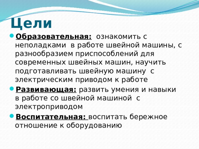Цели Образовательная: ознакомить с неполадками в работе швейной машины, с разнообразием приспособлений для современных швейных машин, научить подготавливать швейную машину с электрическим приводом к работе Развивающая: развить умения и навыки в работе со швейной машиной с электроприводом Воспитательная: воспитать бережное отношение к оборудованию 