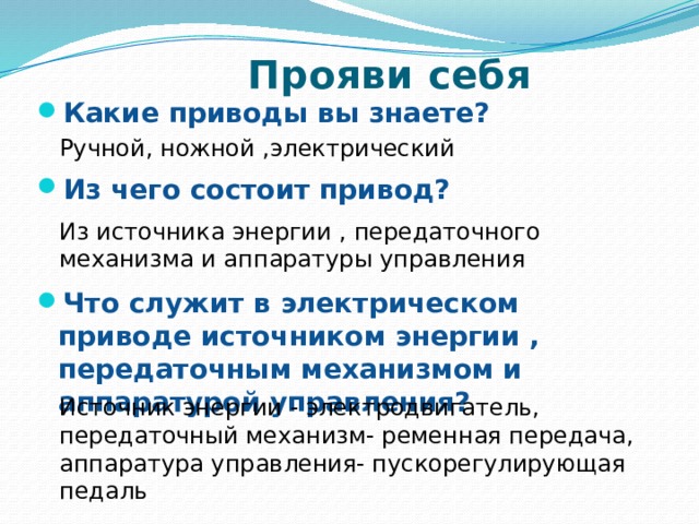  Прояви себя Какие приводы вы знаете?  Из чего состоит привод?   Что служит в электрическом приводе источником энергии , передаточным механизмом и аппаратурой управления? Ручной, ножной ,электрический Из источника энергии , передаточного механизма и аппаратуры управления Источник энергии - электродвигатель, передаточный механизм- ременная передача, аппаратура управления- пускорегулирующая педаль 