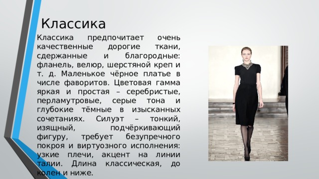 Классика Классика предпочитает очень качественные дорогие ткани, сдержанные и благородные: фланель, велюр, шерстяной креп и т. д. Маленькое чёрное платье в числе фаворитов. Цветовая гамма яркая и простая – серебристые, перламутровые, серые тона и глубокие тёмные в изысканных сочетаниях. Силуэт – тонкий, изящный, подчёркивающий фигуру, требует безупречного покроя и виртуозного исполнения: узкие плечи, акцент на линии талии. Длина классическая, до колен и ниже. 