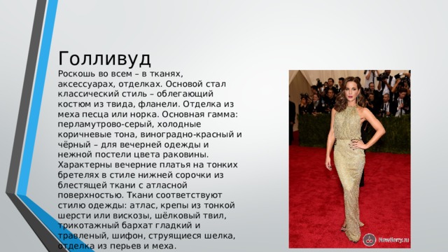 Голливуд Роскошь во всем – в тканях, аксессуарах, отделках. Основой стал классический стиль – облегающий костюм из твида, фланели. Отделка из меха песца или норка. Основная гамма: перламутрово-серый, холодные коричневые тона, виноградно-красный и чёрный – для вечерней одежды и нежной постели цвета раковины. Характерны вечерние платья на тонких бретелях в стиле нижней сорочки из блестящей ткани с атласной поверхностью. Ткани соответствуют стилю одежды: атлас, крепы из тонкой шерсти или вискозы, шёлковый твил, трикотажный бархат гладкий и травленый, шифон, струящиеся шелка, отделка из перьев и меха. 