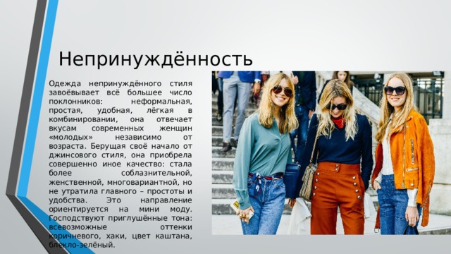 Непринуждённость Одежда непринуждённого стиля завоёвывает всё большее число поклонников: неформальная, простая, удобная, лёгкая в комбинировании, она отвечает вкусам современных женщин «молодых» независимо от возраста. Берущая своё начало от джинсового стиля, она приобрела совершенно иное качество: стала более соблазнительной, женственной, многовариантной, но не утратила главного – простоты и удобства. Это направление ориентируется на мини моду. Господствуют приглушённые тона: всевозможные оттенки коричневого, хаки, цвет каштана, блекло-зелёный. 