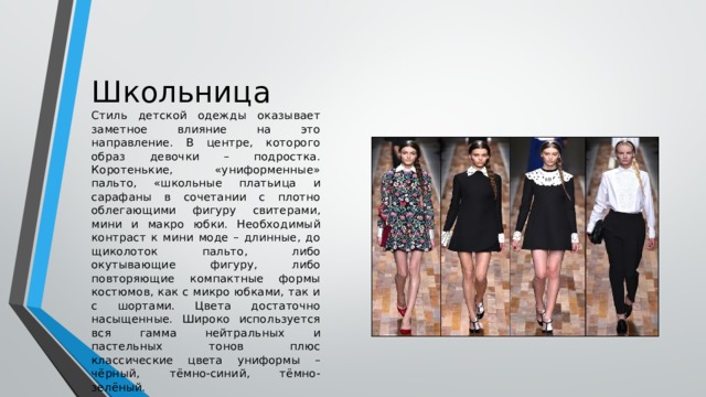 Школьница Стиль детской одежды оказывает заметное влияние на это направление. В центре, которого образ девочки – подростка. Коротенькие, «униформенные» пальто, «школьные платьица и сарафаны в сочетании с плотно облегающими фигуру свитерами, мини и макро юбки. Необходимый контраст к мини моде – длинные, до щиколоток пальто, либо окутывающие фигуру, либо повторяющие компактные формы костюмов, как с микро юбками, так и с шортами. Цвета достаточно насыщенные. Широко используется вся гамма нейтральных и пастельных тонов плюс классические цвета униформы – чёрный, тёмно-синий, тёмно-зелёный. 