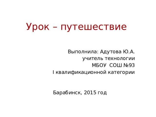 Урок – путешествие   Выполнила: Адутова Ю.А. учитель технологии МБОУ СОШ №93 I квалификационной категории Барабинск, 2015 год 