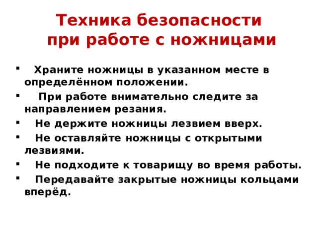Техника безопасности  при работе с ножницами         Храните ножницы в указанном месте в определённом положении.      При работе внимательно следите за направлением резания.     Не держите ножницы лезвием вверх.     Не оставляйте ножницы с открытыми лезвиями.     Не подходите к товарищу во время работы.     Передавайте закрытые ножницы кольцами вперёд. 