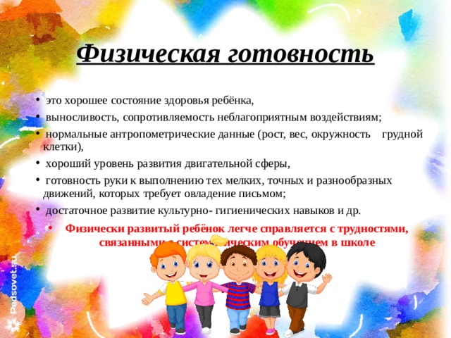 Физическая готовность   это хорошее состояние здоровья ребёнка,  выносливость, сопротивляемость неблагоприятным воздействиям;  нормальные антропометрические данные (рост, вес, окружность грудной клетки),  хороший уровень развития двигательной сферы,  готовность руки к выполнению тех мелких, точных и разнообразных движений, которых требует овладение письмом;  достаточное развитие культурно- гигиенических навыков и др. Физически развитый ребёнок легче справляется с трудностями, связанными с систематическим обучением в школе 
