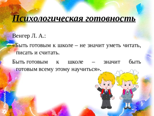 Психологическая готовность Венгер Л. А.: «Быть готовым к школе – не значит уметь читать, писать и считать. Быть готовым к школе – значит быть готовым всему этому научиться». 