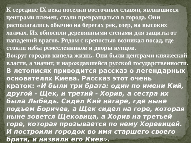 К середине IX века поселки восточных славян, являвшиеся центрами племен, стали превращаться в города. Они располагались обычно на берегах рек, озер, на высоких холмах. Их обносили деревянными стенами для защиты от нападений врагов. Рядом с крепостью возникал посад, где стояли избы ремесленников и дворы купцов. Вокруг городов кипела жизнь. Они были центрами княжеской власти, а значит, и нарождавшейся русской государственности. В летописях приводится рассказ о легендарных основателях Киева. Рассказ этот очень краток:  «И были три брата: один по имени Кий, другой - Щек, и третий - Хорив, а сестра их была Лыбедь. Сидел Кий нагаре, где ныне подъем Боричев, а Щек сидел на горе, которая ныне зовется Щековица, а Хорив на третьей горе, которая прозывается по нему Хоревицей.   И построили городок во имя старшего своего брата, и назвали его Киев». 