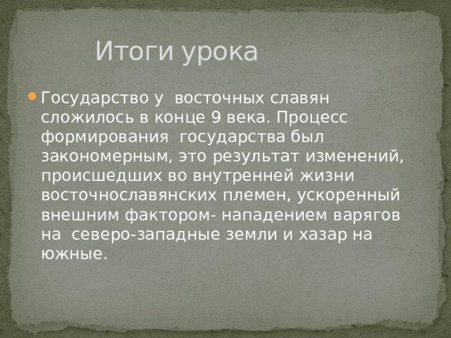    Итоги урока Государство у восточных славян сложилось в конце 9 века. Процесс формирования государства был закономерным, это результат изменений, происшедших во внутренней жизни восточнославянских племен, ускоренный внешним фактором- нападением варягов на северо-западные земли и хазар на южные. 