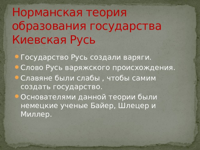 Норманская теория образования государства Киевская Русь Государство Русь создали варяги. Слово Русь варяжского происхождения. Славяне были слабы , чтобы самим создать государство. Основателями данной теории были немецкие ученые Байер, Шлецер и Миллер. 