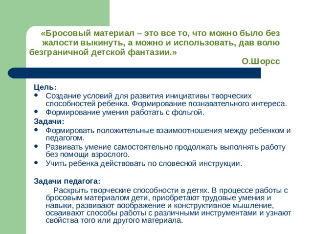 «Бросовый материал – это все то, что можно было без жалости выкинуть, а можно и использовать, дав волю безграничной детской фантазии.» О.Шорсс Цель:  Создание условий для развития инициативы творческих способностей ребенка. Формирование познавательного интереса. Формирование умения работать с фольгой. Задачи: Формировать положительные взаимоотношения между ребенком и педагогом. Развивать умение самостоятельно продолжать выполнять работу без помощи взрослого. Учить ребенка действовать по словесной инструкции. Задачи педагога:  Раскрыть творческие способности в детях. В процессе работы с бросовым материалом дети, приобретают трудовые умения и навыки, развивают воображение и конструктивное мышление, осваивают способы работы с различными инструментами и узнают свойства того или другого материала. 