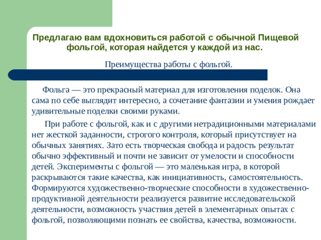 Предлагаю вам вдохновиться работой с обычной Пищевой фольгой, которая найдется у каждой из нас.   Преимущества работы с фольгой.  Фольга — это прекрасный материал для изготовления поделок. Она сама по себе выглядит интересно, а сочетание фантазии и умения рождает удивительные поделки своими руками.  При работе с фольгой, как и с другими нетрадиционными материалами нет жесткой заданности, строгого контроля, который присутствует на обычных занятиях. Зато есть творческая свобода и радость результат обычно эффективный и почти не зависит от умелости и способности детей. Эксперименты с фольгой — это маленькая игра, в которой раскрываются такие качества, как инициативность, самостоятельность. Формируются художественно-творческие способности в художественно-продуктивной деятельности реализуется развитие исследовательской деятельности, возможность участвия детей в элементарных опытах с фольгой, позволяющими познать ее свойства, качества, возможности. 