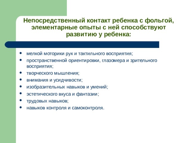 Непосредственный контакт ребенка с фольгой, элементарные опыты с ней способствуют развитию у ребенка: мелкой моторики рук и тактильного восприятия; пространственной ориентировки, глазомера и зрительного восприятия; творческого мышления; внимания и усидчивости; изобразительных навыков и умений; эстетического вкуса и фантазии; трудовых навыков; навыков контроля и самоконтроля. 