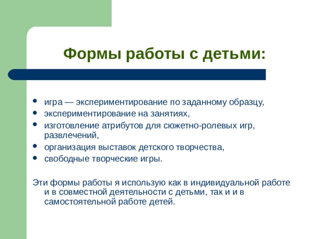 Формы работы с детьми: игра — экспериментирование по заданному образцу, экспериментирование на занятиях, изготовление атрибутов для сюжетно-ролевых игр, развлечений, организация выставок детского творчества, свободные творческие игры. Эти формы работы я использую как в индивидуальной работе и в совместной деятельности с детьми, так и и в самостоятельной работе детей. 