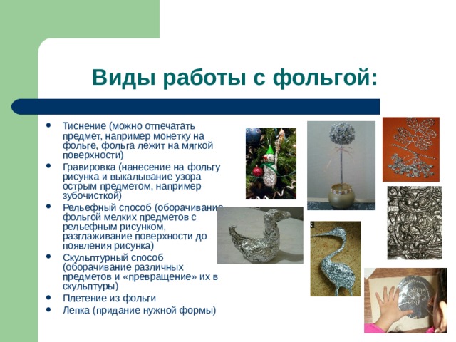 Виды работы с фольгой: Тиснение (можно отпечатать предмет, например монетку на фольге, фольга лежит на мягкой поверхности) Гравировка (нанесение на фольгу рисунка и выкалывание узора острым предметом, например зубочисткой) Рельефный способ (оборачивание фольгой мелких предметов с рельефным рисунком, разглаживание поверхности до появления рисунка) Скульптурный способ (оборачивание различных предметов и «превращение» их в скульптуры) Плетение из фольги Лепка (придание нужной формы) 
