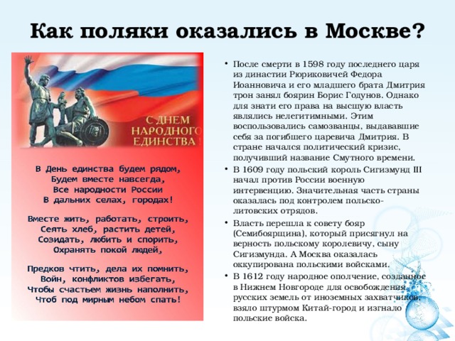 Как поляки оказались в Москве?   После смерти в 1598 году последнего царя из династии Рюриковичей Федора Иоанновича и его младшего брата Дмитрия трон занял боярин Борис Годунов. Однако для знати его права на высшую власть являлись нелегитимными. Этим воспользовались самозванцы, выдававшие себя за погибшего царевича Дмитрия. В стране начался политический кризис, получивший название Смутного времени. В 1609 году польский король Сигизмунд III начал против России военную интервенцию. Значительная часть страны оказалась под контролем польско-литовских отрядов. Власть перешла к совету бояр (Семибоярщина), который присягнул на верность польскому королевичу, сыну Сигизмунда. А Москва оказалась оккупирована польскими войсками. В 1612 году народное ополчение, созданное в Нижнем Новгороде для освобождения русских земель от иноземных захватчиков, взяло штурмом Китай-город и изгнало польские войска. 