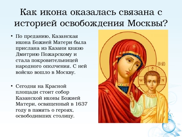 Как икона оказалась связана с историей освобождения Москвы? По преданию, Казанская икона Божией Матери была прислана из Казани князю Дмитрию Пожарскому и стала покровительницей народного ополчения. С ней войско вошло в Москву. Сегодня на Красной площади стоит собор Казанской иконы Божией Матери, освященный в 1637 году в память о героях, освободивших столицу. 