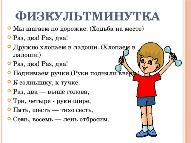 Физкультминутка Мы шагаем по дорожке. (Ходьба на месте) Раз, два! Раз, два! Дружно хлопаем в ладоши. (Хлопаем в ладоши.) Раз, два! Раз, два! Поднимаем ручки (Руки подняли вверх.) К солнышку, к тучке. Раз, два — выше голова, Три, четыре - руки шире, Пять, шесть — тихо сесть, Семь, восемь — лень отбросим. 