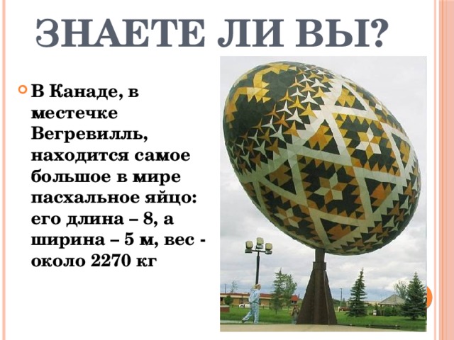Знаете ли Вы? В Канаде, в местечке Вегревилль, находится самое большое в мире пасхальное яйцо: его длина – 8, а ширина – 5 м, вес - около 2270 кг 