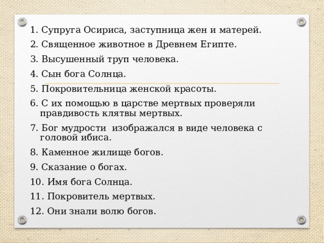 1. Супруга Осириса, заступница жен и матерей. 2. Священное животное в Древнем Египте. 3. Высушенный труп человека. 4. Сын бога Солнца. 5. Покровительница женской красоты. 6. С их помощью в царстве мертвых проверяли правдивость клятвы мертвых. 7. Бог мудрости изображался в виде человека с головой ибиса. 8. Каменное жилище богов. 9. Сказание о богах. 10. Имя бога Солнца. 11. Покровитель мертвых. 12. Они знали волю богов. 