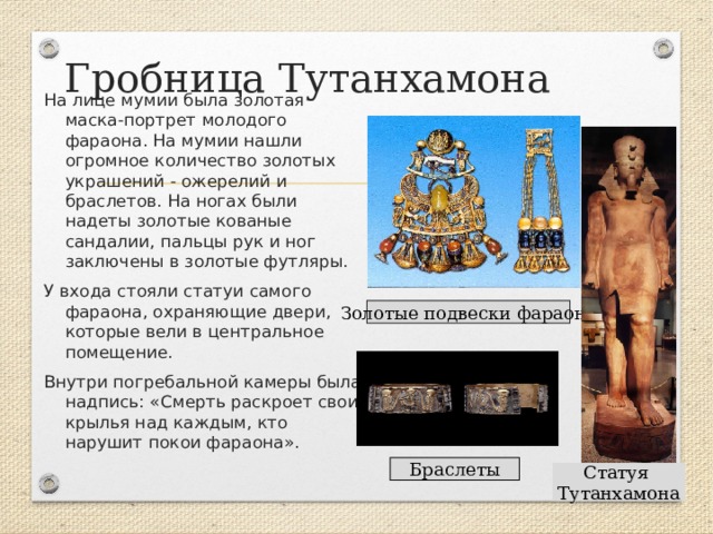 Гробница Тутанхамона На лице мумии была золотая маска-портрет молодого фараона. На мумии нашли огромное количество золотых украшений - ожерелий и браслетов. На ногах были надеты золотые кованые сандалии, пальцы рук и ног заключены в золотые футляры. У входа стояли статуи самого фараона, охраняющие двери, которые вели в центральное помещение. Внутри погребальной камеры была надпись: «Смерть раскроет свои крылья над каждым, кто нарушит покои фараона». Золотые подвески фараона Браслеты Статуя Тутанхамона 