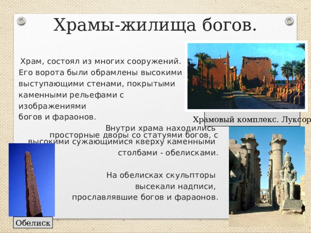 Храмы-жилища богов.  Храм, состоял из многих сооружений. Его ворота были обрамлены высокими выступающими стенами, покрытыми каменными рельефами с изображениями богов и фараонов.  Внутри храма находились просторные дворы со статуями богов, с высокими сужающимися кверху каменными столбами - обелисками.  На обелисках скульпторы высекали надписи, прославлявшие богов и фараонов. Храмовый комплекс. Луксор Обелиск 