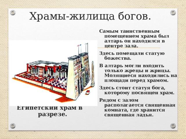Храмы-жилища богов. Самым таинственным помещением храма был алтарь он находился в центре зала. Здесь помещали статую божества. В алтарь могли входить только жрецы и жрицы. Молящиеся находились на площади перед храмом. Здесь стоит статуя бога, которому посвящен храм. Рядом с залом располагается священная комната, где хранится священная ладья.         Египетский храм в разрезе.  