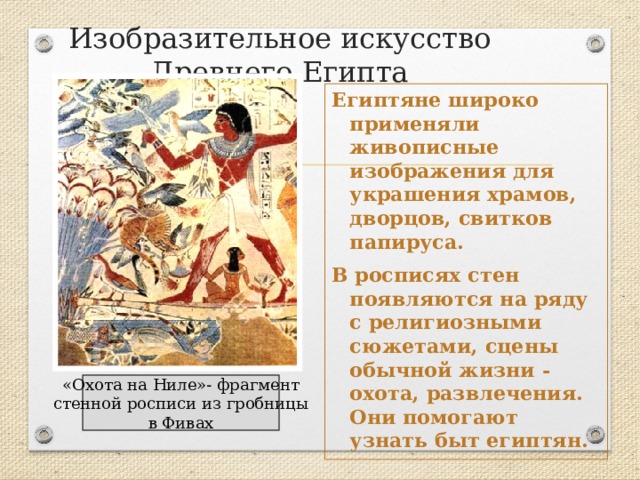 Изобразительное искусство Древнего Египта Египтяне широко применяли живописные изображения для украшения храмов, дворцов, свитков папируса. В росписях стен появляются на ряду с религиозными сюжетами, сцены обычной жизни - охота, развлечения. Они помогают узнать быт египтян. «Охота на Ниле»- фрагмент стенной росписи из гробницы в Фивах 
