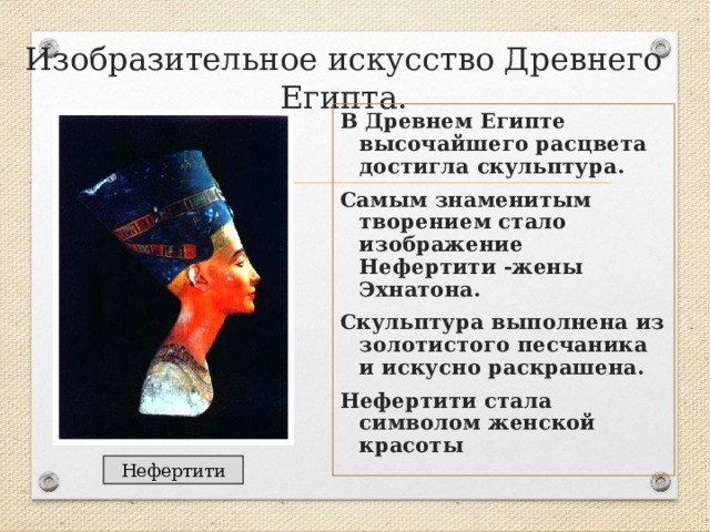 Изобразительное искусство Древнего Египта. В Древнем Египте высочайшего расцвета достигла скульптура. Самым знаменитым творением стало изображение Нефертити -жены Эхнатона. Скульптура выполнена из золотистого песчаника и искусно раскрашена. Нефертити стала символом женской красоты Нефертити 