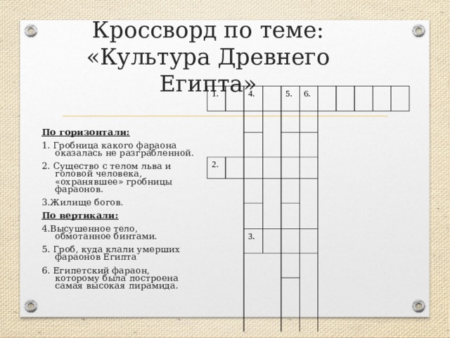 Кроссворд по теме: «Культура Древнего Египта» 1. 4. 2. 5. 6. 3. По горизонтали: 1. Гробница какого фараона оказалась не разграбленной. 2. Существо с телом льва и головой человека, «охранявшее» гробницы фараонов. 3.Жилище богов. По вертикали: 4.Высушенное тело, обмотанное бинтами. 5. Гроб, куда клали умерших фараонов Египта 6. Египетский фараон, которому была построена самая высокая пирамида. 