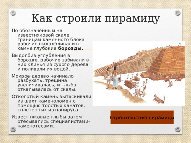 Как строили пирамиду По обозначенным на известняковой скале границам каменного блока рабочие выдалбливали в камне глубокие борозды.  Выдолбив углубления в борозде, рабочие забивали в них клинья из сухого дерева и поливали их водой. Мокрое дерево начинало разбухать, трещина увеличивалась, и глыба откалывалась от скалы. Отколотый камень вытаскивали из шахт каменоломен с помощью толстых канатов, сплетенных из папируса Известняковые глыбы затем отесывались специалистами-каменотесами. Строительство пирамиды 