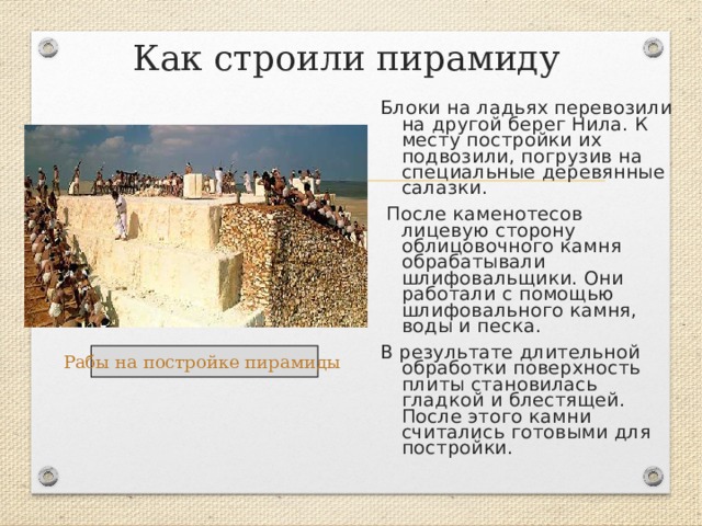 Как строили пирамиду Блоки на ладьях перевозили на другой берег Нила. К месту постройки их подвозили, погрузив на специальные деревянные салазки.  После каменотесов лицевую сторону облицовочного камня обрабатывали шлифовальщики. Они работали с помощью шлифовального камня, воды и песка. В результате длительной обработки поверхность плиты становилась гладкой и блестящей. После этого камни считались готовыми для постройки. Рабы на постройке пирамиды  