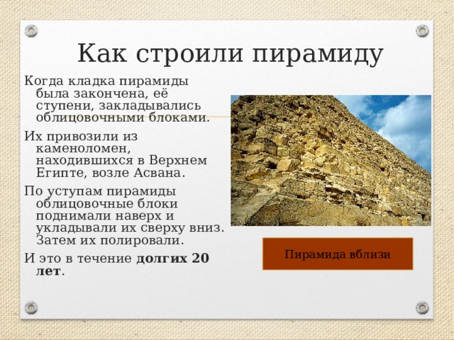 Как строили пирамиду Когда кладка пирамиды была закончена, её ступени, закладывались облицовочными блоками. Их привозили из каменоломен, находившихся в Верхнем Египте, возле Асвана. По уступам пирамиды облицовочные блоки поднимали наверх и укладывали их сверху вниз. Затем их полировали. И это в течение долгих 20 лет . Пирамида вблизи 