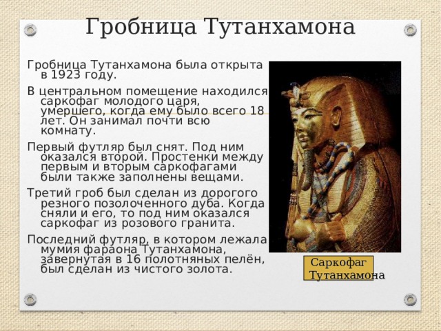 Гробница Тутанхамона Гробница Тутанхамона была открыта в 1923 году. В центральном помещение находился саркофаг молодого царя, умершего, когда ему было всего 18 лет. Он занимал почти всю комнату. Первый футляр был снят. Под ним оказался второй. Простенки между первым и вторым саркофагами были также заполнены вещами. Третий гроб был сделан из дорогого резного позолоченного дуба. Когда сняли и его, то под ним оказался саркофаг из розового гранита. Последний футляр, в котором лежала мумия фараона Тутанхамона, завернутая в 16 полотняных пелён, был сделан из чистого золота.   Саркофаг  Тутанхамона 